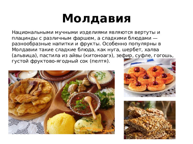 Молдавия Национальными мучными изделиями являются вертуты и плацинды с различным фаршем, а сладкими блюдами — разнообразные напитки и фрукты. Особенно популярны в Молдавии такие сладкие блюда, как нуга, шербет, халва (альвица), пастила из айвы (китоноагэ), зефир, суфле, гогошь, густой фруктово-ягодный сок (пелтя). 