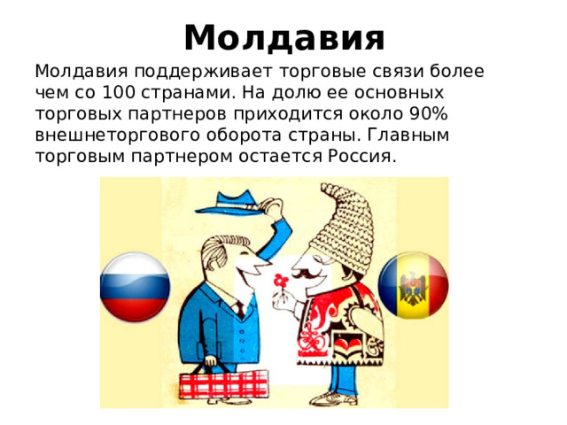 Молдавия Молдавия поддерживает торговые связи более чем со 100 странами. На долю ее основных торговых партнеров приходится около 90% внешнеторгового оборота страны. Главным торговым партнером остается Россия. 