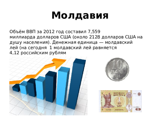 Молдавия Объём ВВП за 2012 год составил 7,559 миллиарда долларов США (около 2128 долларов США на душу населения). Денежная единица — молдавский лей (на сегодня 1 молдавский лей равняется 4,12 российским рублям 