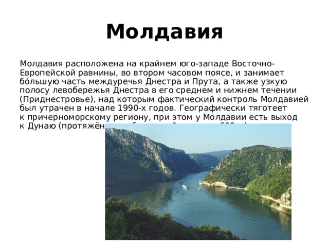 Молдавия Молдавия расположена на крайнем юго-западе Восточно-Европейской равнины, во втором часовом поясе, и занимает бо́льшую часть междуречья Днестра и Прута, а также узкую полосу левобережья Днестра в его среднем и нижнем течении (Приднестровье), над которым фактический контроль Молдавией был утрачен в начале 1990-х годов. Географически тяготеет к причерноморскому региону, при этом у Молдавии есть выход к Дунаю (протяжённость береговой линии — 600 м). 