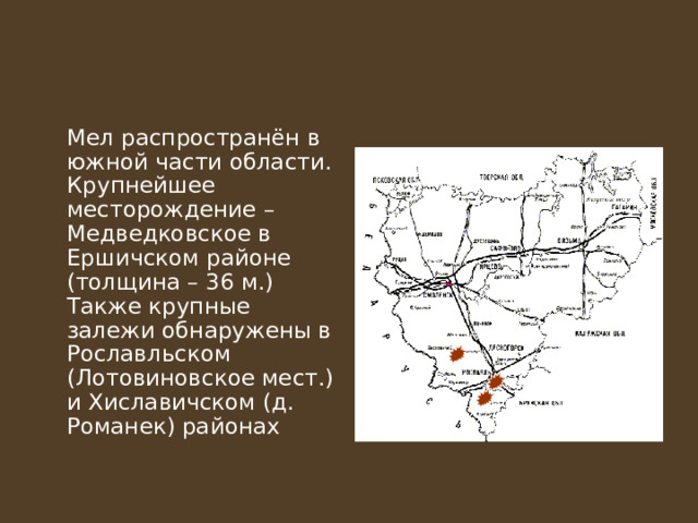  Мел распространён в южной части области. Крупнейшее месторождение – Медведковское в Ершичском районе (толщина – 36 м.) Также крупные залежи обнаружены в Рославльском (Лотовиновское мест.) и Хиславичском (д. Романек) районах 