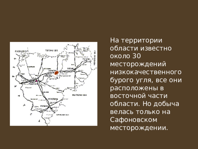  На территории области известно около 30 месторождений низкокачественного бурого угля, все они расположены в восточной части области. Но добыча велась только на Сафоновском месторождении. 