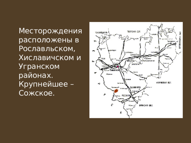  Месторождения расположены в Рославльском, Хиславичском и Угранском районах. Крупнейшее – Сожское. 
