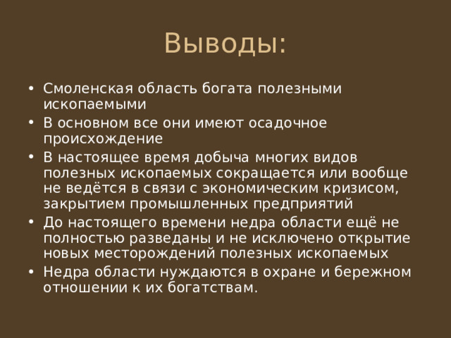 Смоленская область богата полезными ископаемыми В основном все они имеют осадочное происхождение В настоящее время добыча многих видов полезных ископаемых сокращается или вообще не ведётся в связи с экономическим кризисом, закрытием промышленных предприятий До настоящего времени недра области ещё не полностью разведаны и не исключено открытие новых месторождений полезных ископаемых Недра области нуждаются в охране и бережном отношении к их богатствам. 