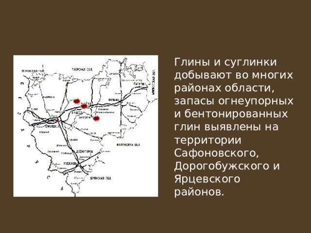   Глины и суглинки добывают во многих районах области, запасы огнеупорных и бентонированных глин выявлены на территории Сафоновского, Дорогобужского и Ярцевского районов. 