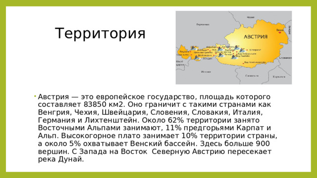  Территория Австрия — это европейское государство, площадь которого составляет 83850 км2. Оно граничит с такими странами как Венгрия, Чехия, Швейцария, Словения, Словакия, Италия, Германия и Лихтенштейн. Около 62% территории занято Восточными Альпами занимают, 11% предгорьями Карпат и Альп. Высокогорное плато занимает 10% территории страны, а около 5% охватывает Венский бассейн. Здесь больше 900 вершин. С Запада на Восток  Северную Австрию пересекает река Дунай.  