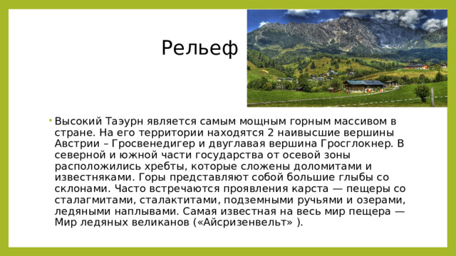  Рельеф Высокий Таэурн является самым мощным горным массивом в стране. На его территории находятся 2 наивысшие вершины Австрии – Гросвенедигер и двуглавая вершина Гросглокнер. В северной и южной части государства от осевой зоны расположились хребты, которые сложены доломитами и известняками. Горы представляют собой большие глыбы со склонами. Часто встречаются проявления карста — пещеры со сталагмитами, сталактитами, подземными ручьями и озерами, ледяными наплывами. Самая известная на весь мир пещера — Мир ледяных великанов («Айсризенвельт» ). 
