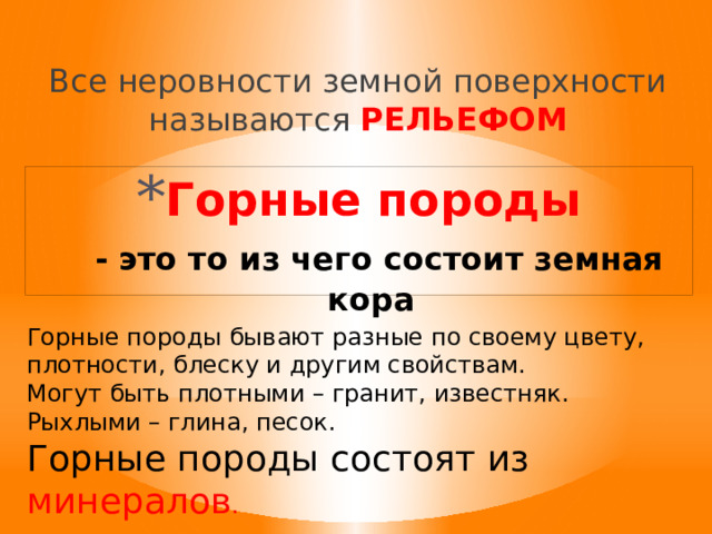 Все неровности земной поверхности называются РЕЛЬЕФОМ Горные породы   - это то из чего состоит земная кора Горные породы бывают разные по своему цвету, плотности, блеску и другим свойствам. Могут быть плотными – гранит, известняк. Рыхлыми – глина, песок. Горные породы состоят из минералов . 