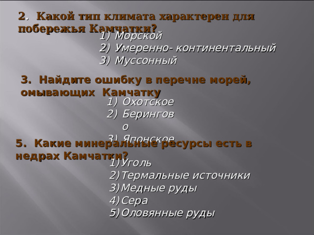 2 . Какой тип климата характерен для побережья Камчатки ?  Морской Умеренно- континентальный Муссонный 3.  Найдите ошибку в перечне морей, омывающих Камчатку Охотское Берингово Японское 5. Какие минеральные ресурсы есть в недрах Камчатки? Уголь Термальные источники Медные руды Сера Оловянные руды 