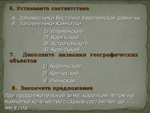 6. Установите соответствие Заповедники Восточно-Европейской равнины Заповедники Камчатки Ильменский Корякский Астраханский Кроноцкий Ильменский Корякский Астраханский Кроноцкий Ильменский Корякский Астраханский Кроноцкий 7. Дополните названия географических объектов Курильское Кроноцкий Ичинская  8. Закончите предложение При продолжительной зиме, коротким летом на Камчатке количество осадков составляет до ……… мм в год. 