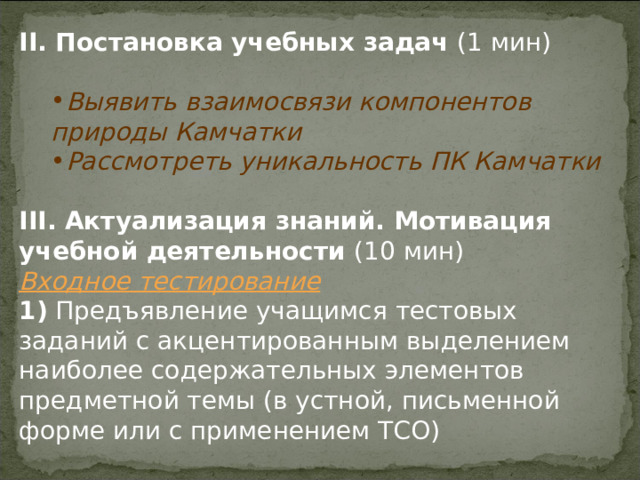 II . Постановка учебных задач (1 мин) Выявить взаимосвязи компонентов природы Камчатки Рассмотреть уникальность ПК Камчатки Выявить взаимосвязи компонентов природы Камчатки Рассмотреть уникальность ПК Камчатки III . Актуализация знаний. Мотивация учебной деятельности (10 мин) Входное тестирование 1)  Предъявление учащимся тестовых заданий с акцентированным выделением наиболее содержательных элементов предметной темы (в устной, письменной форме или с применением ТСО) 
