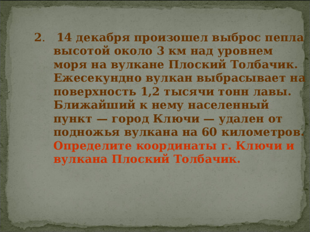 2 . 14 декабря произошел выброс пепла высотой около 3 км над уровнем моря на вулкане Плоский Толбачик. Ежесекундно вулкан выбрасывает на поверхность 1,2 тысячи тонн лавы. Ближайший к нему населенный пункт — город Ключи — удален от подножья вулкана на 60 километров. Определите координаты г. Ключи и вулкана Плоский Толбачик.  