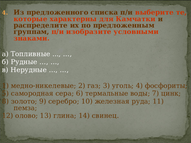 Из предложенного списка п/и выберите те, которые характерны для Камчатки и распределите их по предложенным группам, п/и  изобразите условными знаками. а) Топливные ..., …, б) Рудные …, …, в) Нерудные …, …, 1) медно-никелевые; 2) газ; 3) уголь; 4) фосфориты; 5) самородная сера; 6) термальные воды; 7) цинк; 8) золото; 9) серебро; 10) железная руда; 11) пемза; 12) олово; 13) глина; 14) свинец. 