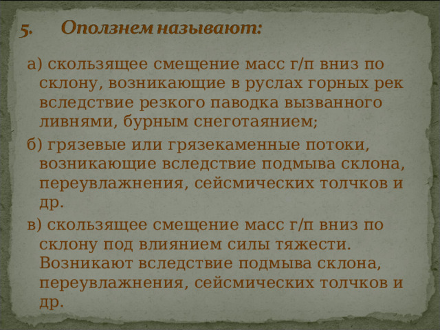 а) скользящее смещение масс г/п вниз по склону, возникающие в руслах горных рек вследствие резкого паводка вызванного ливнями, бурным снеготаянием; б) грязевые или грязекаменные потоки, возникающие вследствие подмыва склона, переувлажнения, сейсмических толчков и др. в) скользящее смещение масс г/п вниз по склону под влиянием силы тяжести. Возникают вследствие подмыва склона, переувлажнения, сейсмических толчков и др. 
