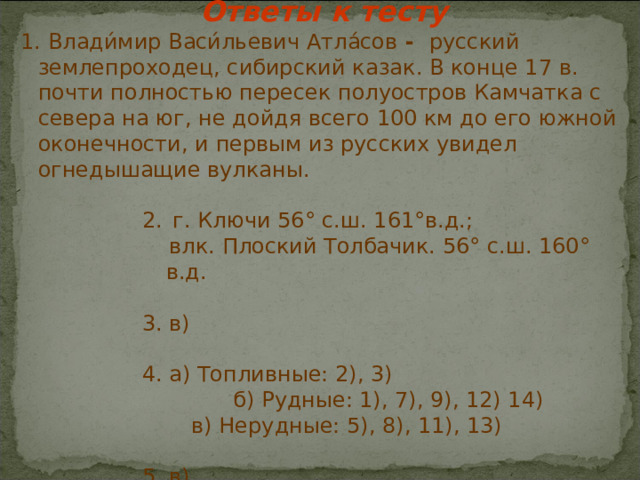 Ответы к тесту  1. Влади́мир Васи́льевич Атла́сов - русский землепроходец, сибирский казак. В конце 17 в. почти полностью пересек полуостров Камчатка с севера на юг, не дойдя всего 100 км до его южной оконечности, и первым из русских увидел огнедышащие вулканы.  г. Ключи 56° с.ш. 161°в.д.;  г. Ключи 56° с.ш. 161°в.д.;  г. Ключи 56° с.ш. 161°в.д.;  г. Ключи 56° с.ш. 161°в.д.;  г. Ключи 56° с.ш. 161°в.д.;  влк. Плоский Толбачик. 56° с.ш. 160° в.д. 3. в) 4. а) Топливные: 2), 3)  влк. Плоский Толбачик. 56° с.ш. 160° в.д.  3. в)  4. а) Топливные: 2), 3)  влк. Плоский Толбачик. 56° с.ш. 160° в.д.  3. в)  4. а) Топливные: 2), 3)  влк. Плоский Толбачик. 56° с.ш. 160° в.д.  3. в)  4. а) Топливные: 2), 3)  влк. Плоский Толбачик. 56° с.ш. 160° в.д.  3. в)  4. а) Топливные: 2), 3)      б) Рудные: 1), 7), 9), 12) 14)  в) Нерудные: 5), 8), 11), 13) 5. в) 5. в) 5. в) 5. в) 5. в) 