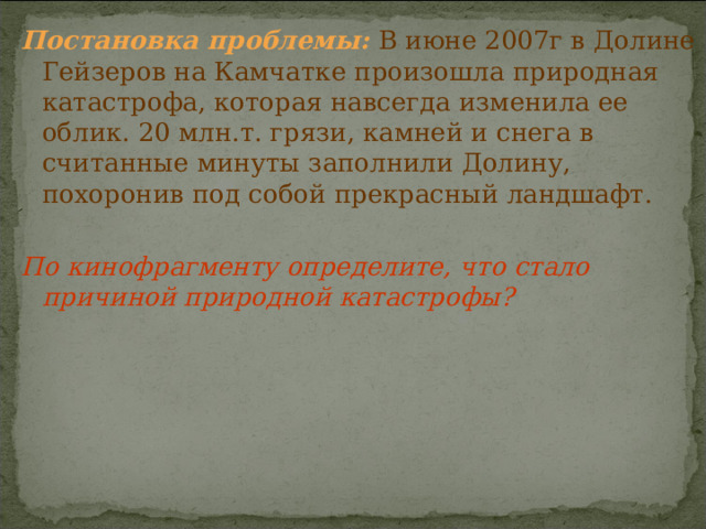 Постановка проблемы:  В июне 2007г в Долине Гейзеров на Камчатке произошла природная катастрофа, которая навсегда изменила ее облик. 20 млн.т. грязи, камней и снега в считанные минуты заполнили Долину, похоронив под собой прекрасный ландшафт. По кинофрагменту определите, что стало причиной природной катастрофы? 