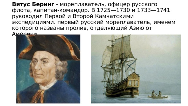 Витус Беринг - мореплаватель, офицер русского флота, капитан-командор. В 1725—1730 и 1733—1741 руководил Первой и Второй Камчатскими экспедициями. первый русский мореплаватель, именем которого названы пролив, отделяющий Азию от Америки 