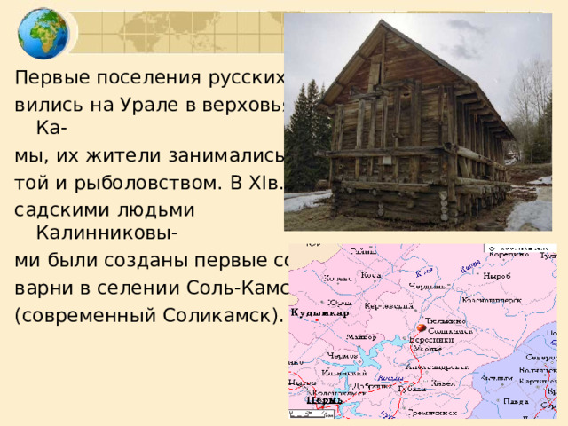 Первые поселения русских поя- вились на Урале в верховьях Ка- мы, их жители занимались охо- той и рыболовством. В XI в.  по- садскими людьми Калинниковы- ми были созданы первые соле- варни в селении Соль-Камское (современный Соликамск). 