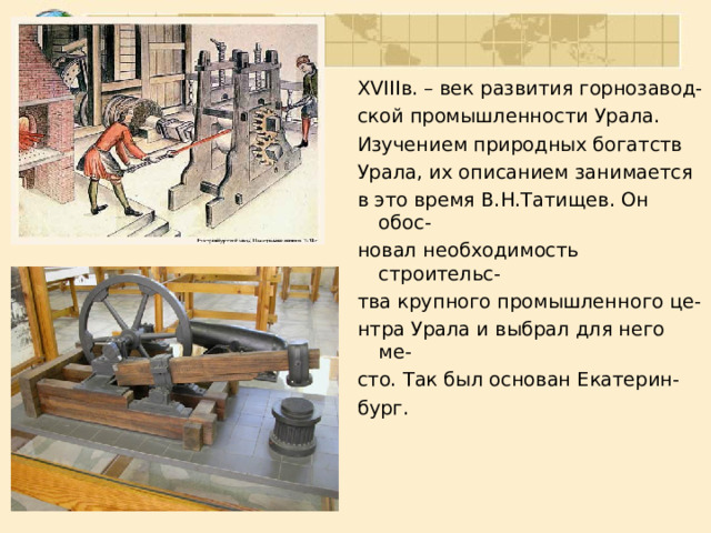 XVIII в. – век развития горнозавод- ской промышленности Урала. Изучением природных богатств Урала, их описанием занимается в это время В.Н.Татищев. Он обос- новал необходимость строительс- тва крупного промышленного це- нтра Урала и выбрал для него ме- сто. Так был основан Екатерин- бург. 
