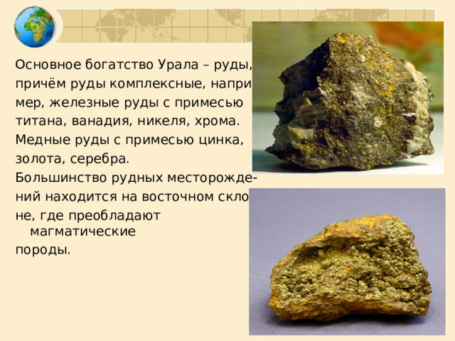 Основное богатство Урала – руды, причём руды комплексные, напри- мер, железные руды с примесью титана, ванадия, никеля, хрома. Медные руды с примесью цинка, золота, серебра. Большинство рудных месторожде- ний находится на восточном скло- не, где преобладают магматические породы. 