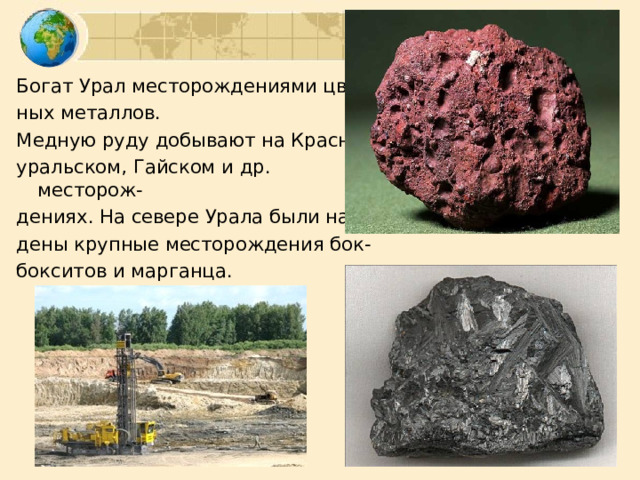 Богат Урал месторождениями цвет- ных металлов. Медную руду добывают на Красно- уральском, Гайском и др. месторож- дениях. На севере Урала были най- дены крупные месторождения бок- бокситов и марганца. 