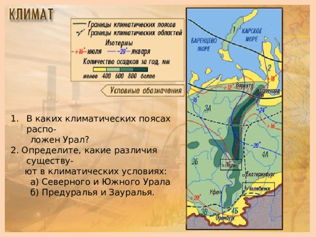 В каких климатических поясах распо-  ложен Урал? 2. Определите, какие различия существу-  ют в климатических условиях:  а) Северного и Южного Урала  б) Предуралья и Зауралья.  