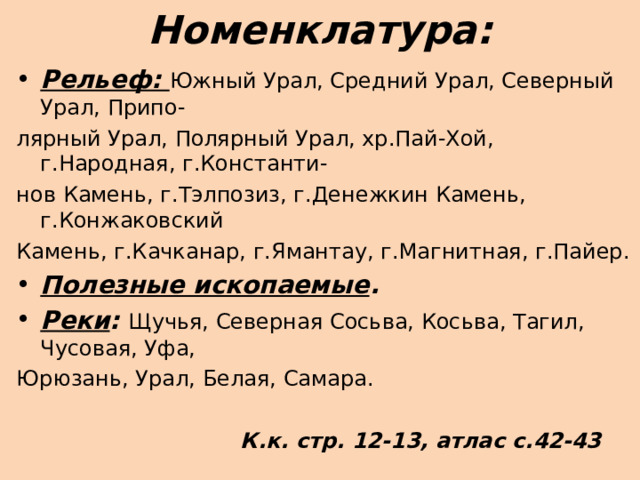 Номенклатура: Рельеф: Южный Урал, Средний Урал, Северный Урал, Припо- лярный Урал, Полярный Урал, хр.Пай-Хой, г.Народная, г.Константи- нов Камень, г.Тэлпозиз, г.Денежкин Камень, г.Конжаковский Камень, г.Качканар, г.Ямантау, г.Магнитная, г.Пайер. Полезные ископаемые . Реки : Щучья, Северная Сосьва, Косьва, Тагил, Чусовая, Уфа, Юрюзань, Урал, Белая, Самара.   К.к. стр. 12-13, атлас с.42-43  
