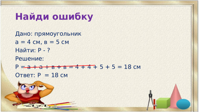 Найди ошибку Дано: прямоугольник а = 4 см, в = 5 см Найти: Р - ? Решение: Р = а + а + в + в = 4 + 4 + 5 + 5 = 18 см Ответ: Р = 18 см 