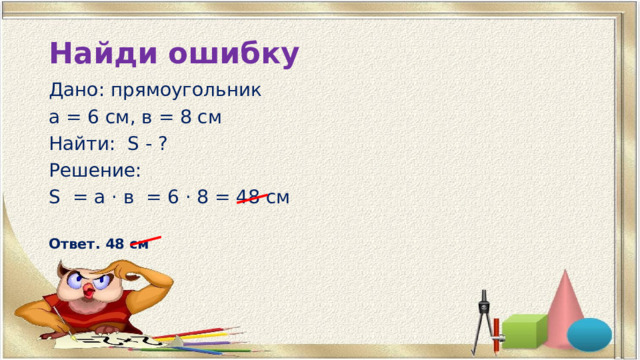 Найди ошибку Дано: прямоугольник а = 6 см, в = 8 см Найти: S - ? Решение: S = а · в = 6 · 8 = 48 см  Ответ. 48 см 