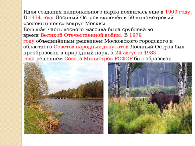 Идея создания национального парка появилась еще в  1909 году . В  1934 году Лосиный Остров включён в 50-километровый «зеленый пояс» вокруг Москвы. Больша́я часть лесного массива была срублена во время  Великой Отечественной войны . В  1979 году  объединённым решением Московского городского и областного  Советов народных депутатов  Лосиный Остров был преобразован в природный парк, а  24 августа 1983 года  решением Совета Министров РСФСР был образован национальный парк . 