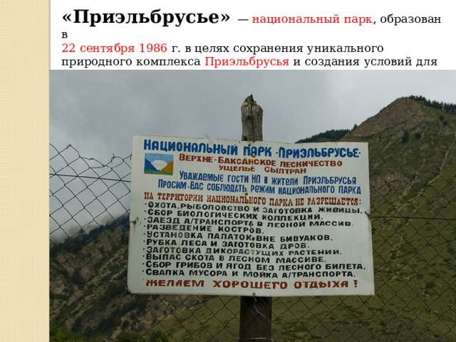 «Приэльбрусье»   —  национальный парк , образован в  22 сентября 1986  г. в целях сохранения уникального природного комплекса  Приэльбрусья  и создания условий для развития организованного отдыха/туризма и альпинизма 