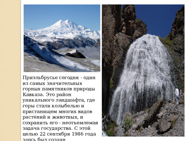 Приэльбрусье сегодня - один из самых значительных горных памятников природы Кавказа. Это район уникального ландшафта, где горы стали колыбелью и пристанищем многих видов растений и животных, и сохранить его - неотъемлемая задача государства. С этой целью 22 сентября 1986 года здесь был создан  Национальный парк «Приэльбрусье». 