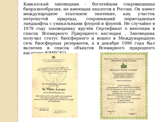 Кавказский заповедник - богатейшая сокровищница биоразнообразия, не имеющая аналогов в России. Он имеет международное эталонное значение, как участок нетронутой природы, сохранивший первозданные ландшафты с уникальными флорой и фауной. Не случайно в 1979 году заповеднику вручён Сертификат о внесении в список Всемирного Природного наследия . Заповедник получил статус биосферного и вошел в Международную сеть биосферных резерватов, а в декабре 1999 года был включен в список объектов Всемирного природного наследия ЮНЕСКО.  