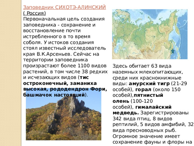 Заповедник СИХОТЭ-АЛИНСКИЙ ( Россия) Первоначальная цель создания заповедника - сохранение и восстановление почти истребленного в то время соболя. У истоков создания стоял известный исследователь края В.К.Арсеньев. Сейчас на территории заповедника произрастают более 1100 видов растений, в том числе 38 редких и исчезающих видов ( тис остроконечный, заманиха высокая, рододендрон Фори, башмачок настоящий ).   Здесь обитает 63 вида наземных млекопитающих, среди них краснокнижные виды:  амурский тигр  (21-29 особей),  горал  (около 150 особей), пятнистый олень  (100-120 особей),  гималайский медведь.  Зарегистрированы 342 вида птиц, 8 видов рептилий, 5 видов амфибий, 32 вида пресноводных рыб. Огромное значение имеет сохранение фауны и флоры на двух участках морской акватории. 