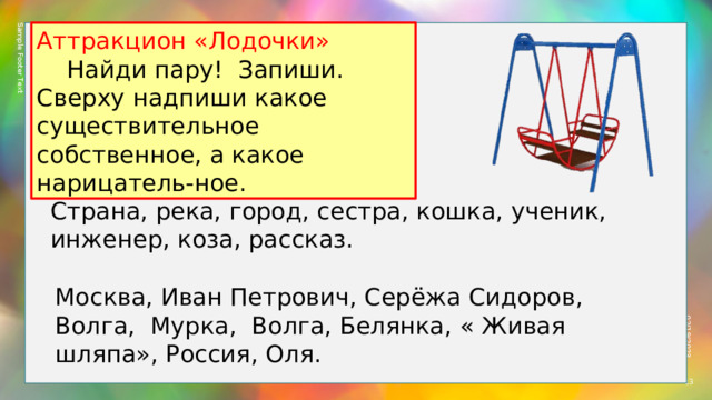 Sample Footer Text 02/19/2023 Аттракцион «Лодочки»  Найди пару! Запиши. Сверху надпиши какое существительное собственное, а какое нарицатель-ное. Страна, река, город, сестра, кошка, ученик, инженер, коза, рассказ. Москва, Иван Петрович, Серёжа Сидоров, Волга, Мурка, Волга, Белянка, « Живая шляпа», Россия, Оля.  