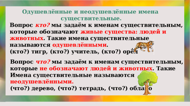 Одушевлённые и неодушевлённые имена существительные. Вопрос кто? мы задаём к именам существительным, которые обозначают живые существа: людей и животных . Такие имена существительные называются одушевлёнными . (кто?) тигр, (кто?) учитель, (кто?) орёл Вопрос что?  мы задаём к именам существительным, которые не обозначают людей и животных . Такие Имена существительные называются неодушевлёнными. (что?) дерево, (что?) тетрадь, (что?) облако 