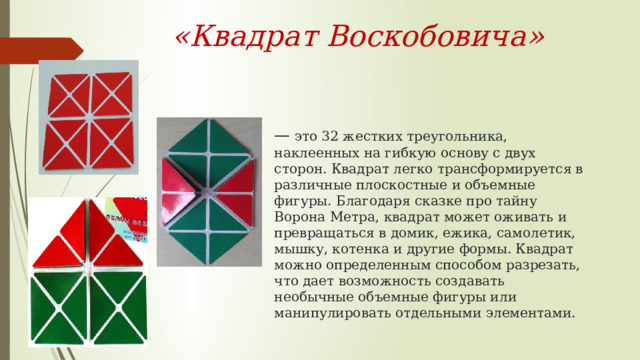 «Квадрат Воскобовича» —   это 32 жестких треугольника, наклеенных на гибкую основу с двух сторон. Квадрат легко трансформируется в различные плоскостные и объемные фигуры. Благодаря сказке про тайну Ворона Метра, квадрат может оживать и превращаться в домик, ежика, самолетик, мышку, котенка и другие формы. Квадрат можно определенным способом разрезать, что дает возможность создавать необычные объемные фигуры или манипулировать отдельными элементами. 