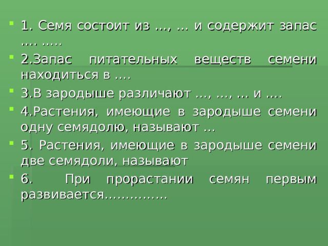 1. Семя состоит из …, … и содержит запас …. ….. 2.Запас питательных веществ семени находиться в …. 3.В зародыше различают …, …, … и …. 4.Растения, имеющие в зародыше семени одну семядолю, называют … 5. Растения, имеющие в зародыше семени две семядоли, называют 6. При прорастании семян первым развивается……………  