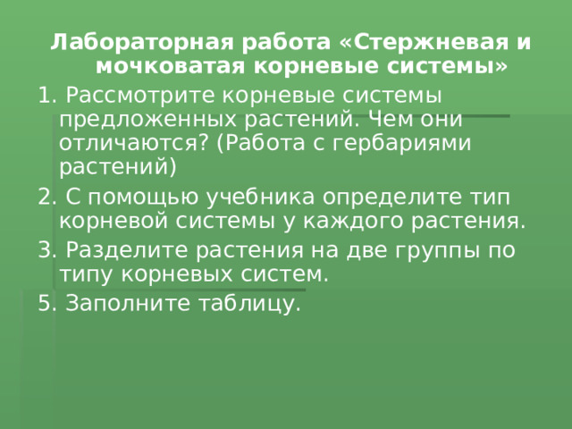 Лабораторная работа «Стержневая и мочковатая корневые системы» 1. Рассмотрите корневые системы предложенных растений. Чем они отличаются? (Работа с гербариями растений) 2. С помощью учебника определите тип корневой системы у каждого растения. 3. Разделите растения на две группы по типу корневых систем. 5. Заполните таблицу. 