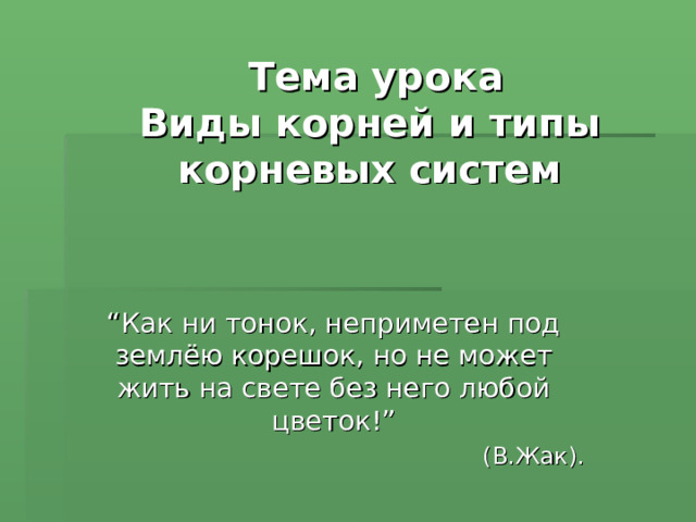  Тема урока  Виды корней и типы корневых систем “ Как ни тонок, неприметен под землёю корешок, но не может жить на свете без него любой цветок!”  (В.Жак). 