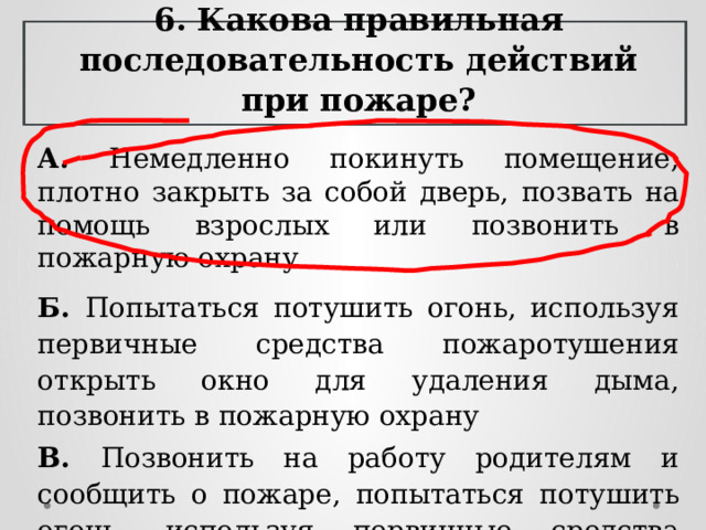 6. Какова правильная последовательность действий при пожаре? А.  Немедленно покинуть помещение, плотно закрыть за собой дверь,  позвать на помощь взрослых или позвонить в пожарную охрану Б. Попытаться потушить огонь, используя первичные средства пожаротушения открыть окно для удаления дыма, позвонить в пожарную охрану В. Позвонить на работу родителям и сообщить о пожаре, попытаться  потушить огонь, используя первичные средства пожаротушения 