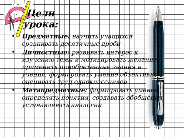 Цели урока: Предметные: научить учащихся сравнивать десятичные дроби Личностные: развивать интерес к изучению темы и мотивировать желание применить приобретенные знания и учения, формировать умение объективно оценивать труд одноклассников Метапредметные: формировать умение определять понятия, создавать обобщения, устанавливать аналогии 