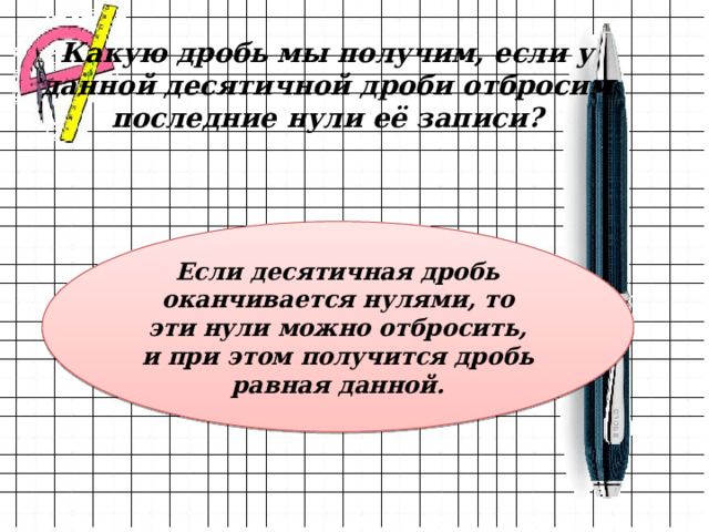 Какую дробь мы получим, если у данной десятичной дроби отбросим последние нули её записи? Если десятичная дробь оканчивается нулями, то эти нули можно отбросить, и при этом получится дробь равная данной. 