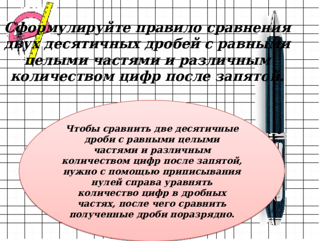 Сформулируйте правило сравнения двух десятичных дробей с равными целыми частями и различным количеством цифр после запятой. Чтобы сравнить две десятичные дроби с равными целыми частями и различным количеством цифр после запятой, нужно с помощью приписывания нулей справа уравнять количество цифр в дробных частях, после чего сравнить полученные дроби поразрядно. 