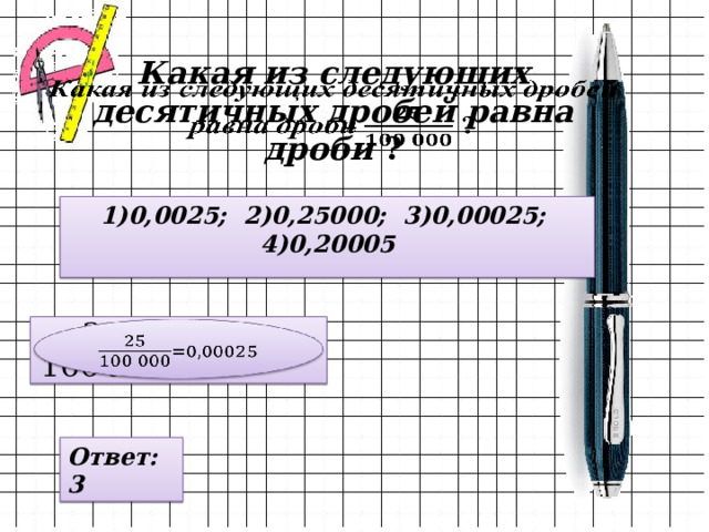 Какая из следующих десятичных дробей равна дроби ?   1)0,0025; 2)0,25000; 3)0,00025; 4)0,20005   Ответ: 3 
