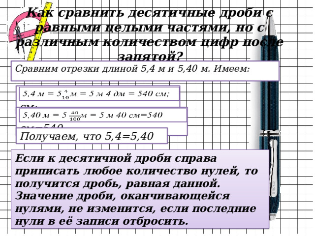 Как сравнить десятичные дроби с равными целыми частями, но с различным количеством цифр после запятой? Сравним отрезки длиной 5,4 м и 5,40 м. Имеем: 5,4 м = 5м = 5 м 4 дм = 540 см;   5,40 м = 5 м = 5 м 40 см=540   Получаем, что 5,4=5,40 Если к десятичной дроби справа приписать любое количество нулей, то получится дробь, равная данной. Значение дроби, оканчивающейся нулями, не изменится, если последние нули в её записи отбросить. 