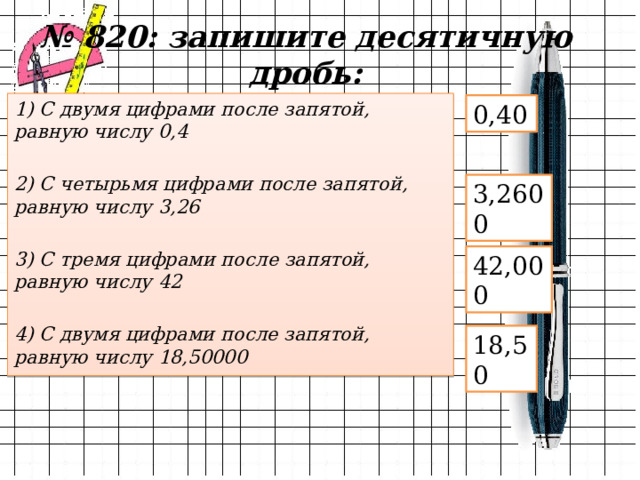 № 820: запишите десятичную дробь: 1) С двумя цифрами после запятой, равную числу 0,4  2) С четырьмя цифрами после запятой, равную числу 3,26  3) С тремя цифрами после запятой, равную числу 42  4) С двумя цифрами после запятой, равную числу 18,50000 0,40 3,2600 42,000 18,50 