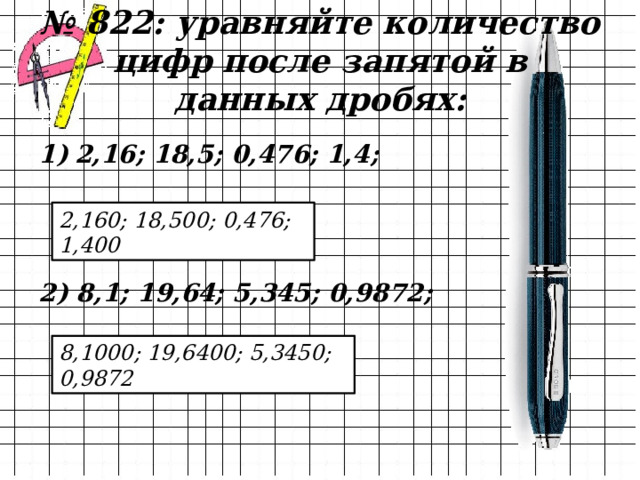 № 822: уравняйте количество цифр после запятой в данных дробях: 2,16; 18,5; 0,476; 1,4;    2) 8,1; 19,64; 5,345; 0,9872; 2,160; 18,500; 0,476; 1,400 8,1000; 19,6400; 5,3450; 0,9872 