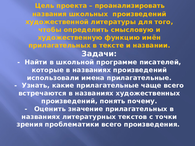  Цель проекта – проанализировать названия школьных произведений художественной литературы для того, чтобы определить смысловую и художественную функцию имён прилагательных в тексте и названии.  Задачи:  - Найти в школьной программе писателей, которые в названиях произведений использовали имена прилагательные.  - Узнать, какие прилагательные чаще всего встречаются в названиях художественных произведений, понять почему.  - Оценить значение прилагательных в названиях литературных текстов с точки зрения проблематики всего произведения. 