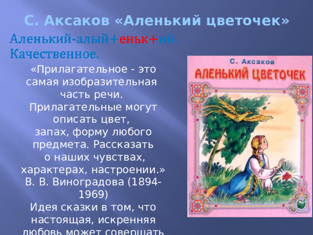 С. Аксаков «Аленький цветочек» «Прилагательное - это самая изобразительная часть речи. Прилагательные могут описать цвет, запах, форму любого предмета. Рассказать  о наших чувствах, характерах, настроении.» В. В. Виноградова (1894-1969) Идея сказки в том, что настоящая, искренняя любовь может совершать чудеса, делая людей прекраснее. 